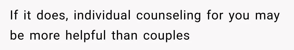 If it does, individual counseling for you may be more helpful than couples