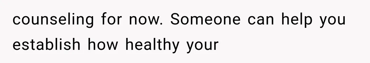 counseling for now. Someone can help you establish how healthy your