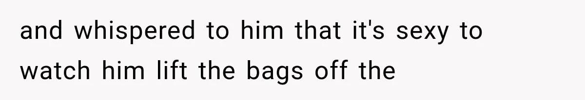 and whispered to him that it's sexy to watch him lift the bags off the