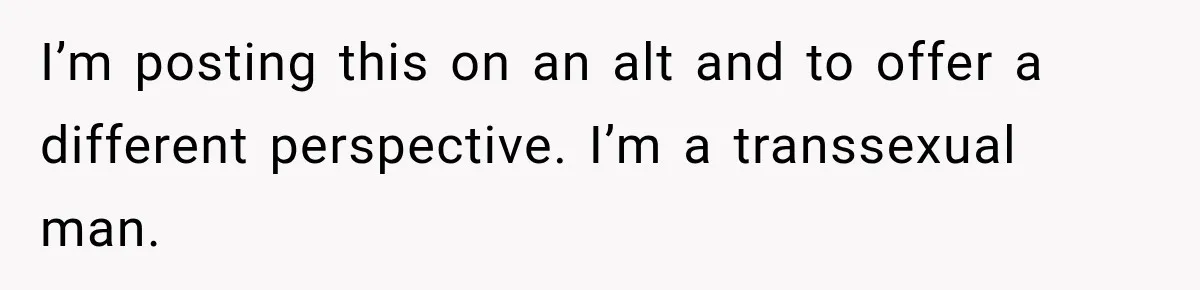 I’m posting this on an alt and to offer a different perspective. I’m a transsexual man.
