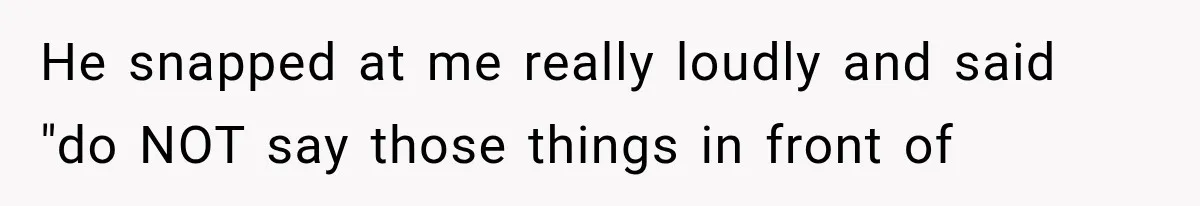 He snapped at me really loudly and said "do NOT say those things in front of