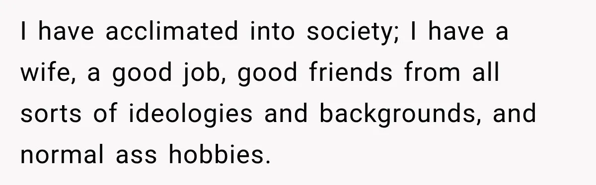 I have acclimated into society; I have a wife, a good job, good friends from all sorts of ideologies and backgrounds, and normal ass hobbies.