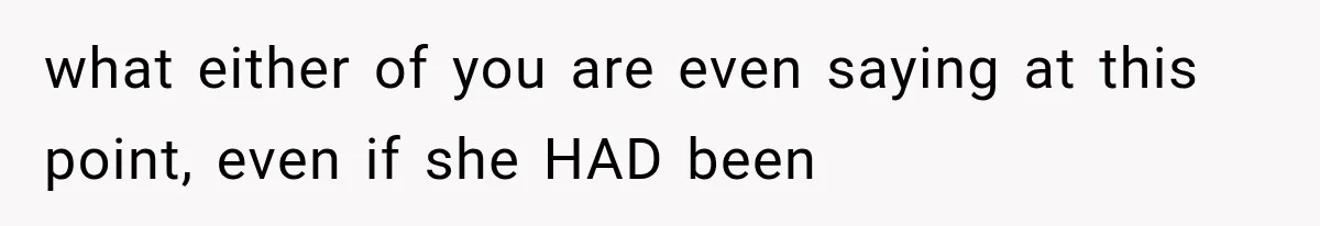 what either of you are even saying at this point, even if she HAD been