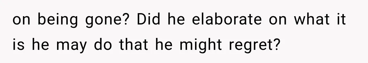 on being gone? Did he elaborate on what it is he may do that he might regret?