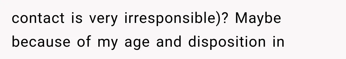 contact is very irresponsible)? Maybe because of my age and disposition in