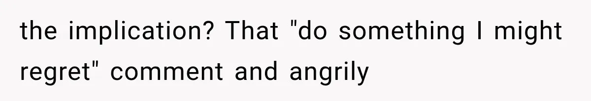 the implication? That "do something I might regret" comment and angrily