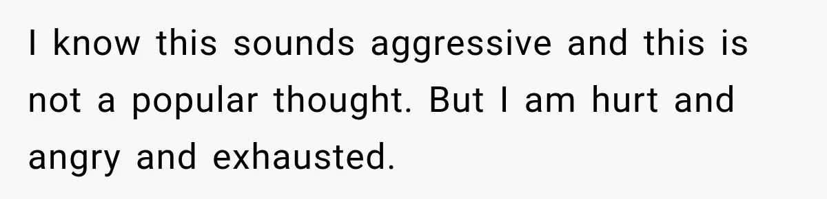 I know this sounds aggressive and this is not a popular thought. But I am hurt and angry and exhausted.