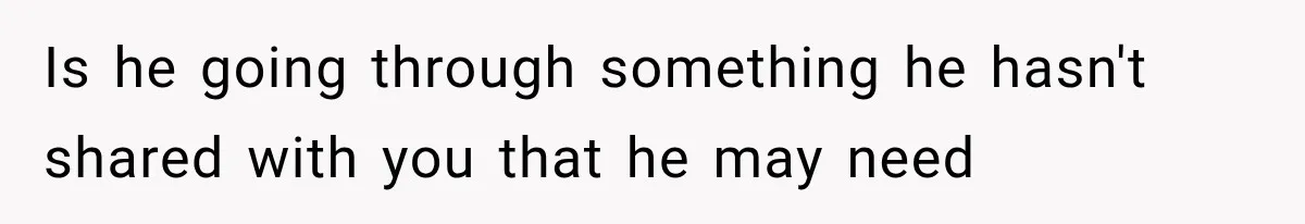 Is he going through something he hasn't shared with you that he may need