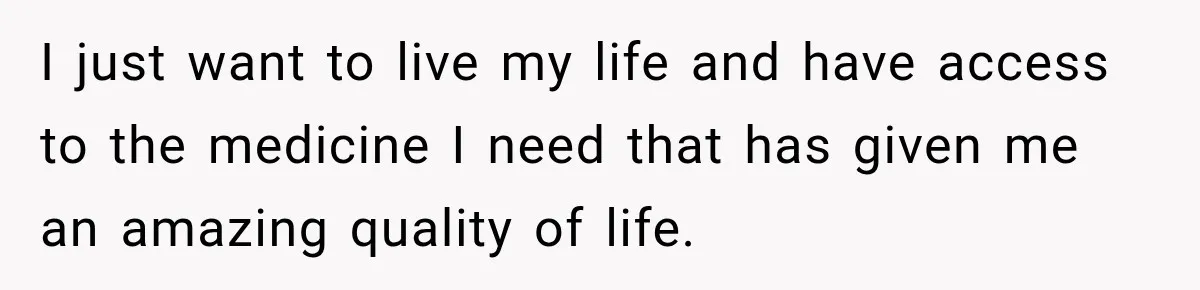 I just want to live my life and have access to the medicine I need that has given me an amazing quality of life.