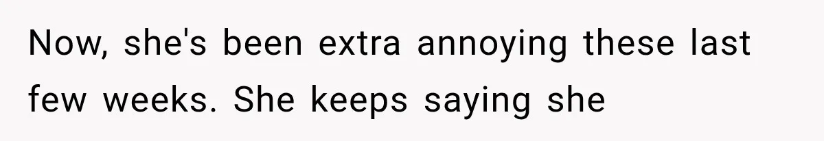 Now, she's been extra annoying these last few weeks. She keeps saying she