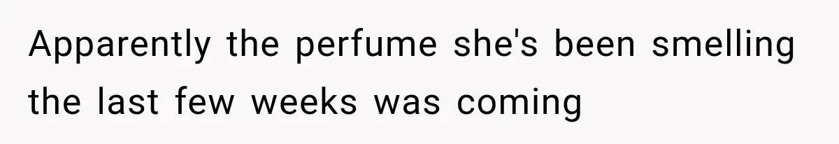 Apparently the perfume she's been smelling the last few weeks was coming
