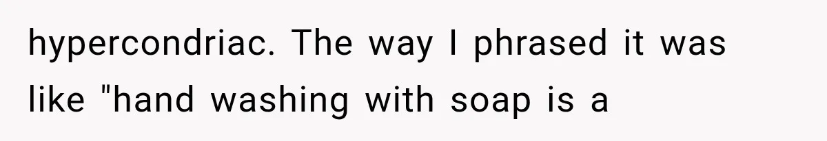 hypercondriac. The way I phrased it was like "hand washing with soap is a
