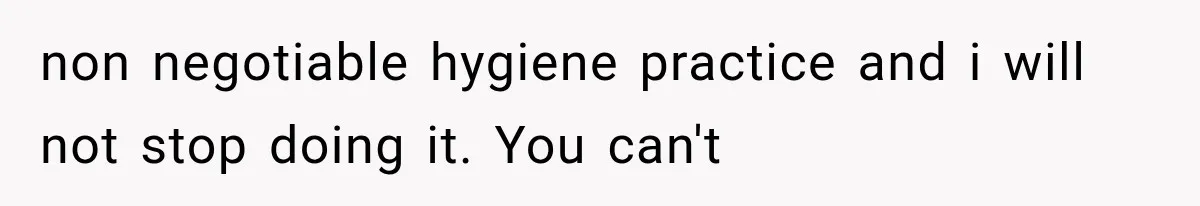 non negotiable hygiene practice and i will not stop doing it. You can't