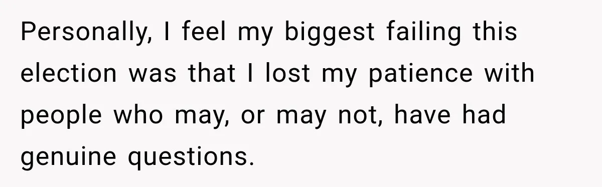 Personally, I feel my biggest failing this election was that I lost my patience with people who may, or may not, have had genuine questions.
