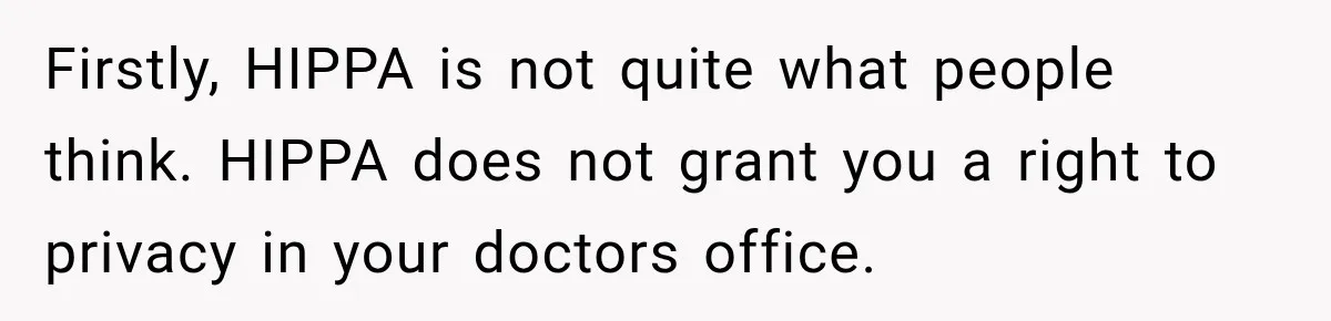 Firstly, HIPPA is not quite what people think. HIPPA does not grant you a right to privacy in your doctors office.