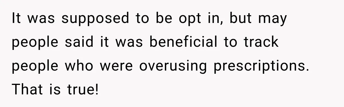 It was supposed to be opt in, but may people said it was beneficial to track people who were overusing prescriptions. That is true!