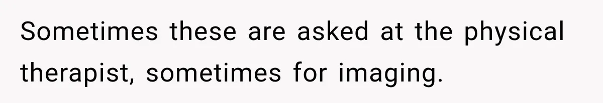 Sometimes these are asked at the physical therapist, sometimes for imaging.