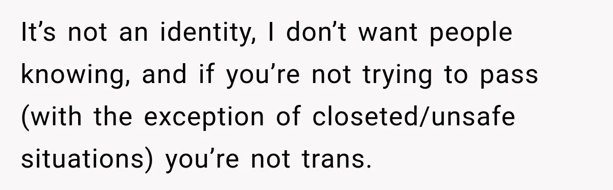 It’s not an identity, I don’t want people knowing, and if you’re not trying to pass (with the exception of closeted/unsafe situations) you’re not trans.