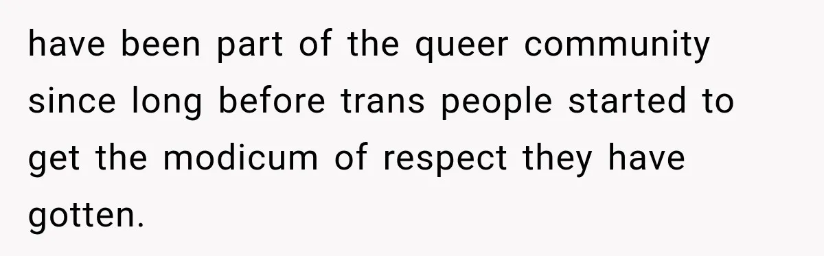 have been part of the queer community since long before trans people started to get the modicum of respect they have gotten.