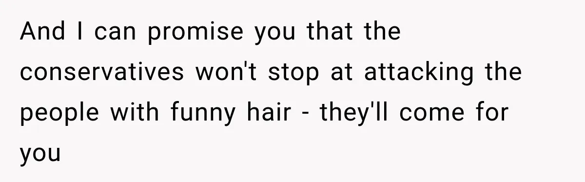And I can promise you that the conservatives won't stop at attacking the people with funny hair - they'll come for you