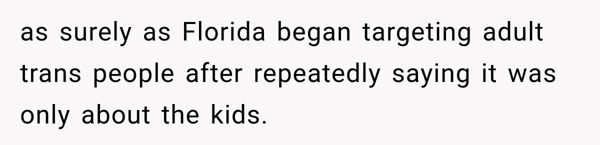 as surely as Florida began targeting adult trans people after repeatedly saying it was only about the kids.