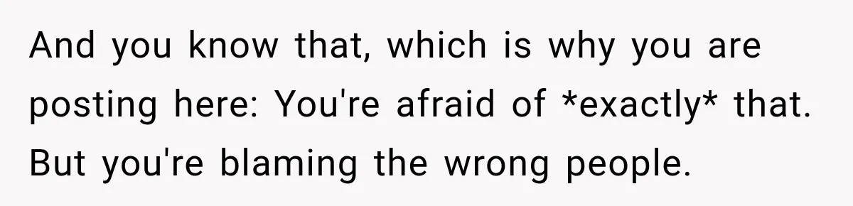 And you know that, which is why you are posting here: You're afraid of *exactly* that. But you're blaming the wrong people.