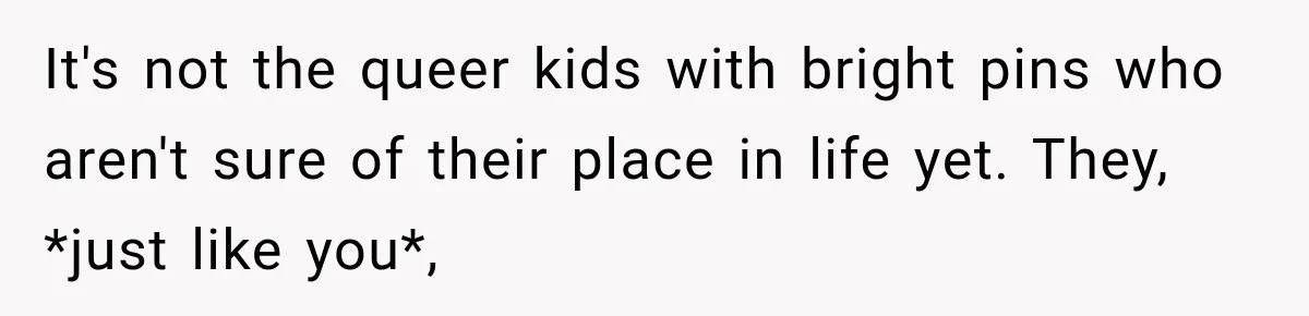 It's not the queer kids with bright pins who aren't sure of their place in life yet. They, *just like you*,