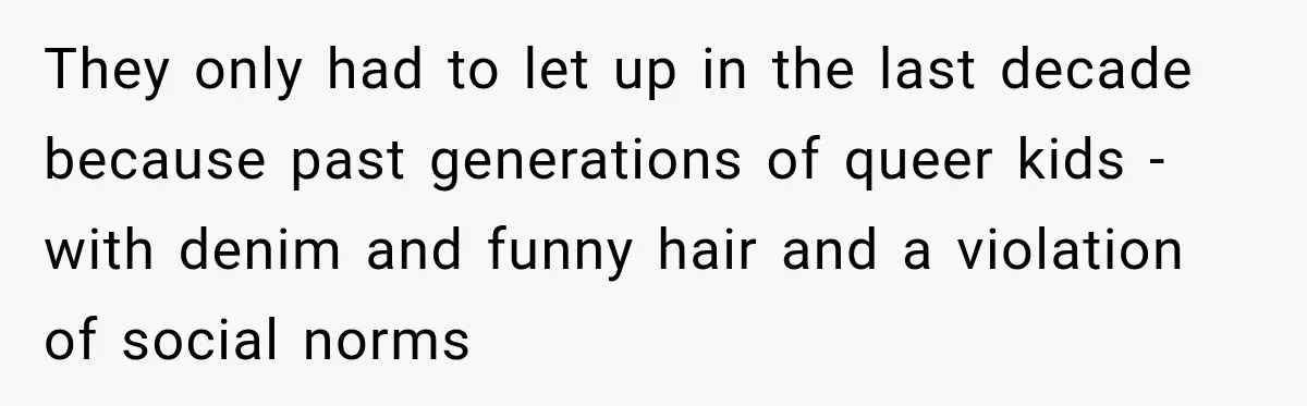 They only had to let up in the last decade because past generations of queer kids - with denim and funny hair and a violation of social norms