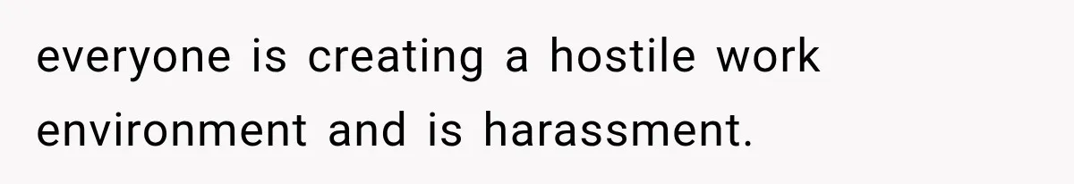 everyone is creating a hostile work environment and is harassment.