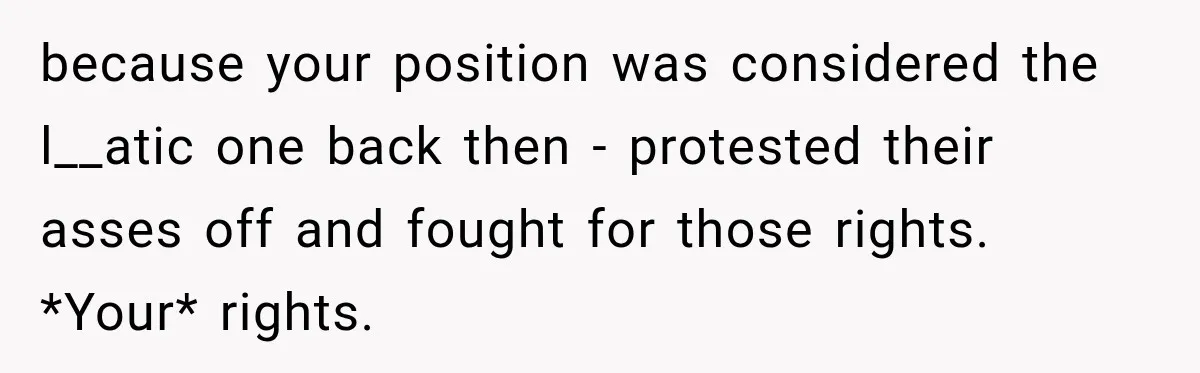 because your position was considered the l__atic one back then - protested their asses off and fought for those rights. *Your* rights.
