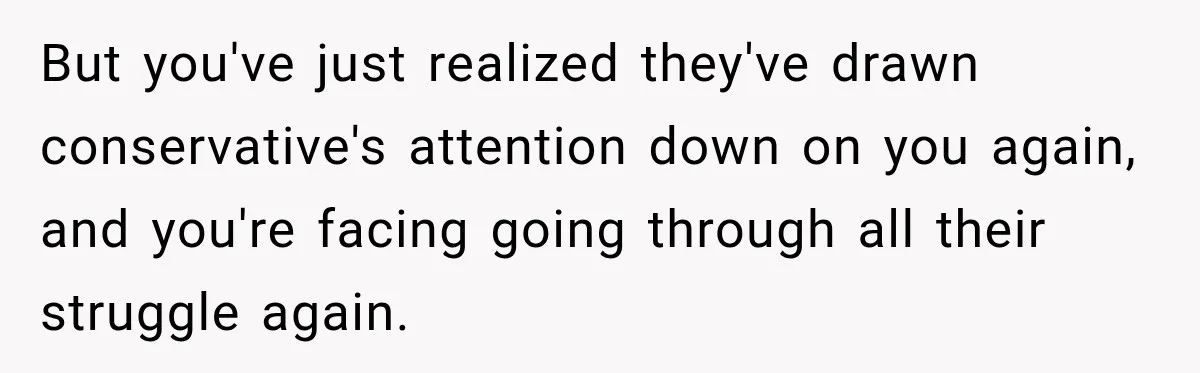 But you've just realized they've drawn conservative's attention down on you again, and you're facing going through all their struggle again.