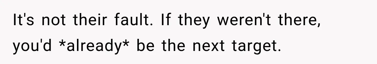 It's not their fault. If they weren't there, you'd *already* be the next target.
