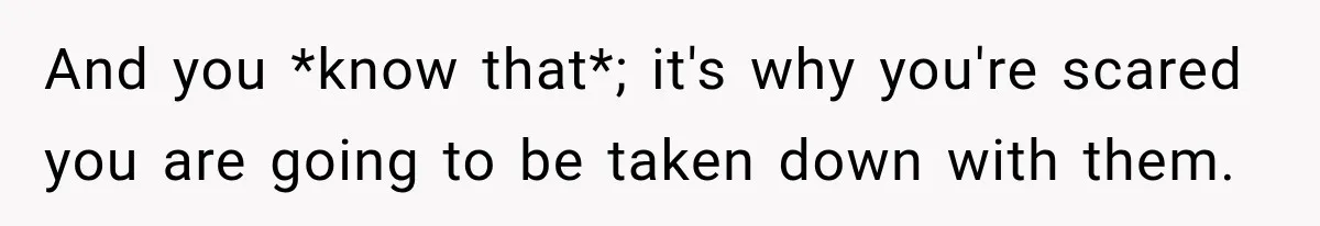 And you *know that*; it's why you're scared you are going to be taken down with them.