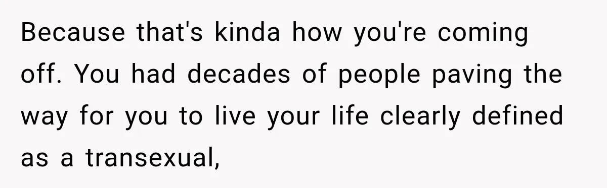 Because that's kinda how you're coming off. You had decades of people paving the way for you to live your life clearly defined as a transexual,