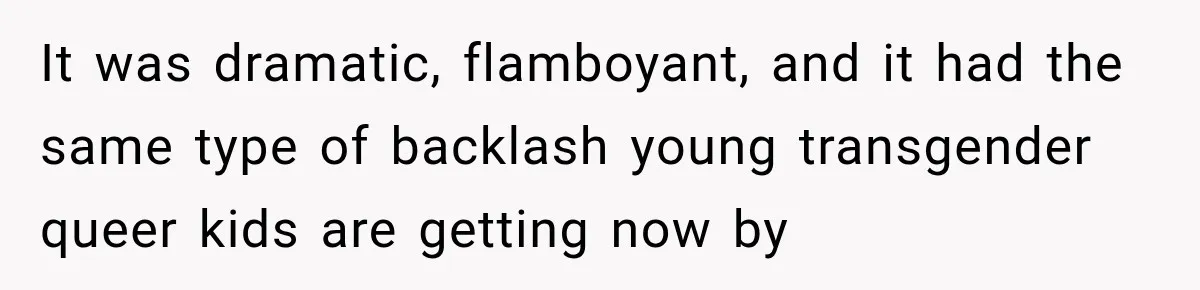 It was dramatic, flamboyant, and it had the same type of backlash young transgender queer kids are getting now by