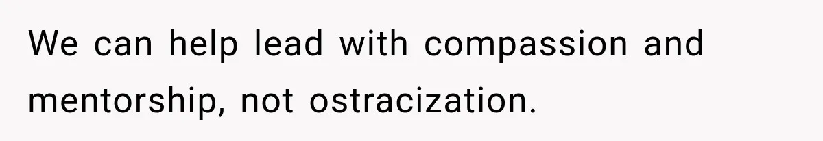 We can help lead with compassion and mentorship, not ostracization.