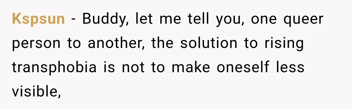 Kspsun − Buddy, let me tell you, one queer person to another, the solution to rising transphobia is not to make oneself less visible,