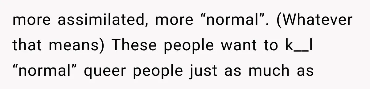 more assimilated, more “normal”. (Whatever that means) These people want to k__l “normal” queer people just as much as