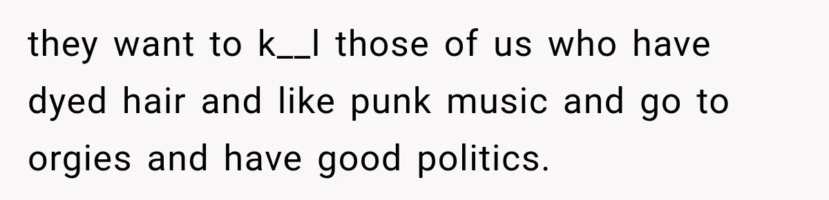 they want to k__l those of us who have dyed hair and like punk music and go to orgies and have good politics.