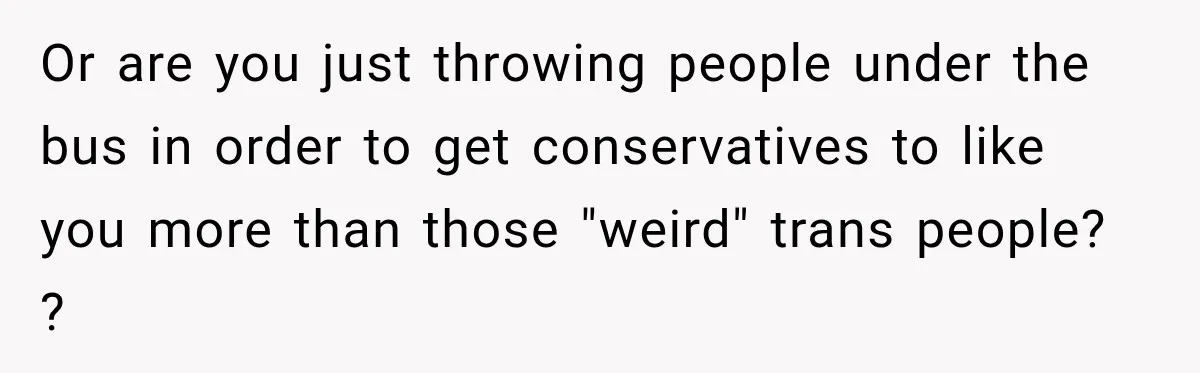 Or are you just throwing people under the bus in order to get conservatives to like you more than those "weird" trans people? ?