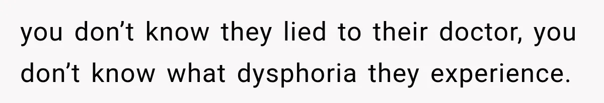 you don’t know they lied to their doctor, you don’t know what dysphoria they experience.