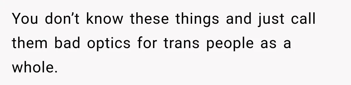 You don’t know these things and just call them bad optics for trans people as a whole.