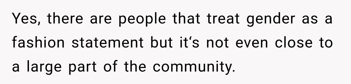 Yes, there are people that treat gender as a fashion statement but it‘s not even close to a large part of the community.
