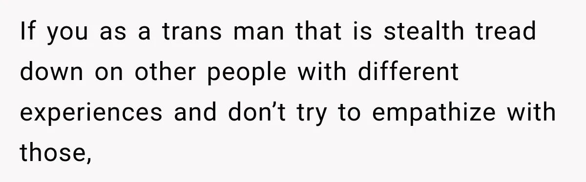 If you as a trans man that is stealth tread down on other people with different experiences and don’t try to empathize with those,