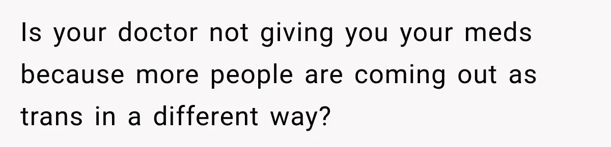 Is your doctor not giving you your meds because more people are coming out as trans in a different way?