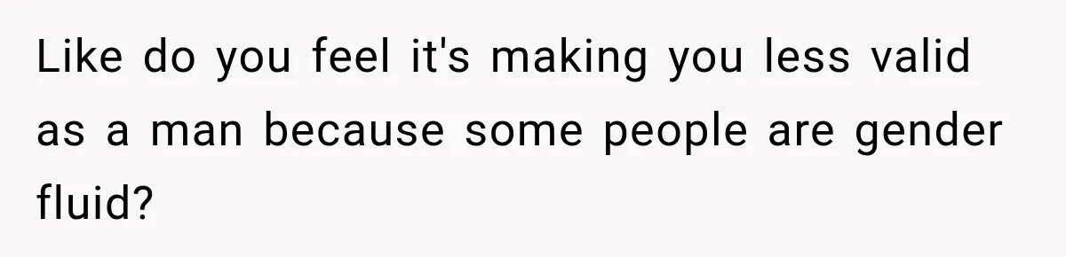 Like do you feel it's making you less valid as a man because some people are gender fluid?