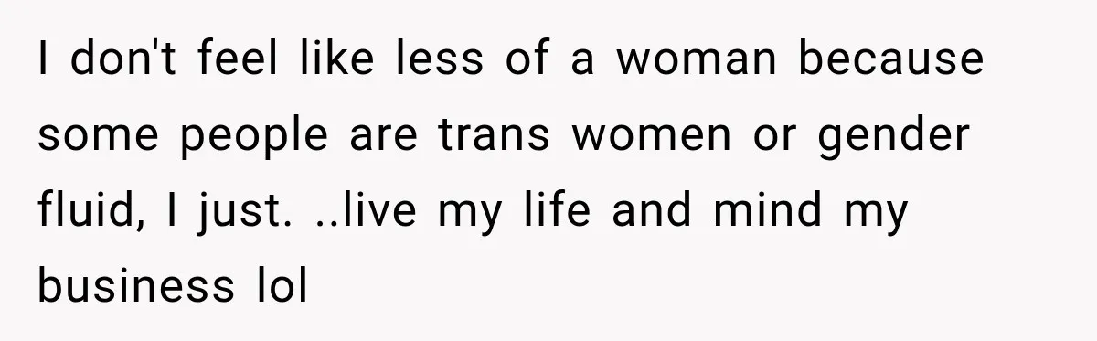 I don't feel like less of a woman because some people are trans women or gender fluid, I just. ..live my life and mind my business lol