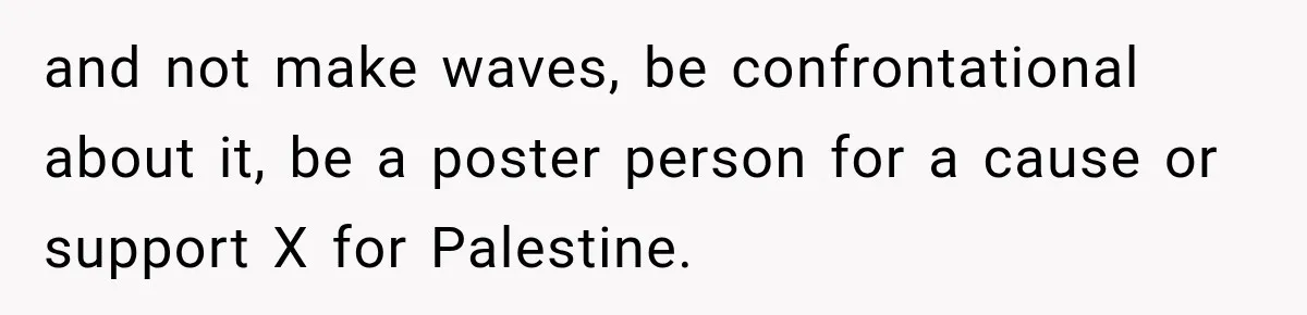 and not make waves, be confrontational about it, be a poster person for a cause or support X for Palestine.