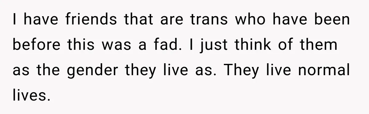 I have friends that are trans who have been before this was a fad. I just think of them as the gender they live as. They live normal lives.