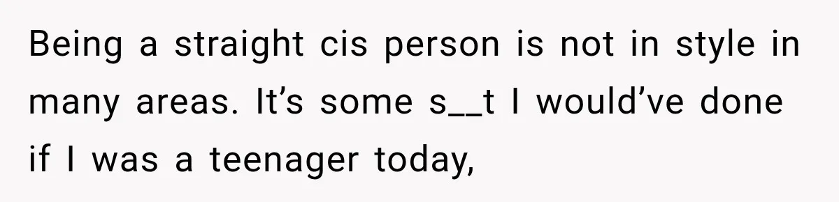 Being a straight cis person is not in style in many areas. It’s some s__t I would’ve done if I was a teenager today,
